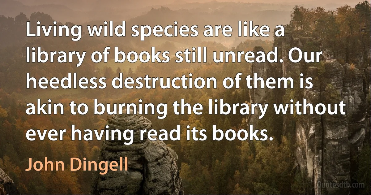 Living wild species are like a library of books still unread. Our heedless destruction of them is akin to burning the library without ever having read its books. (John Dingell)