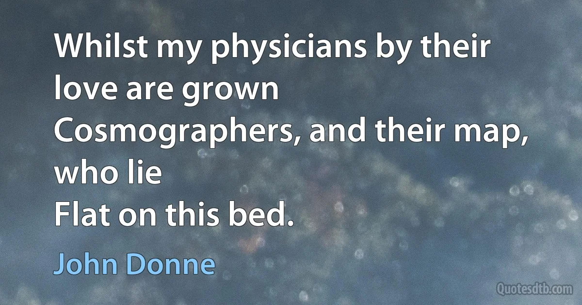 Whilst my physicians by their love are grown
Cosmographers, and their map, who lie
Flat on this bed. (John Donne)