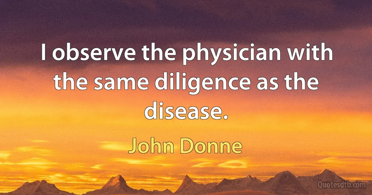 I observe the physician with the same diligence as the disease. (John Donne)