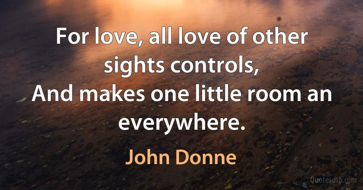 For love, all love of other sights controls,
And makes one little room an everywhere. (John Donne)