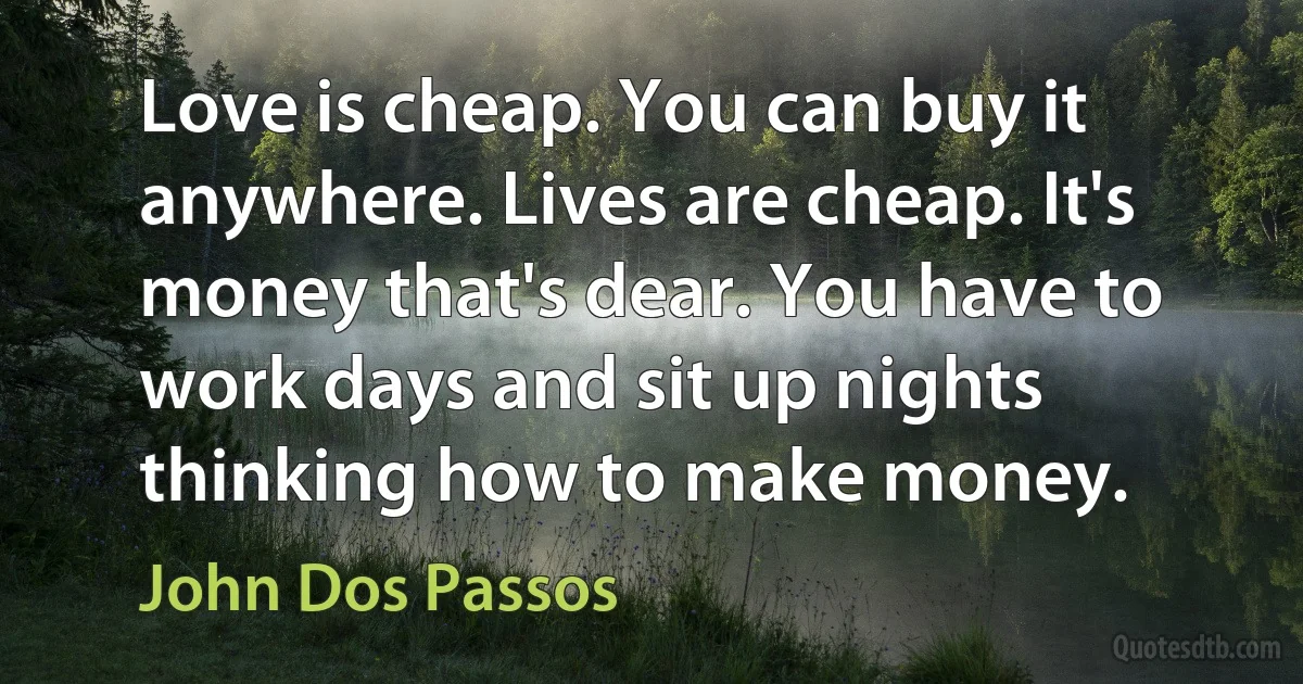 Love is cheap. You can buy it anywhere. Lives are cheap. It's money that's dear. You have to work days and sit up nights thinking how to make money. (John Dos Passos)