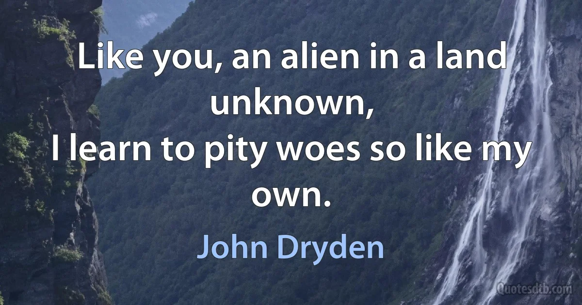 Like you, an alien in a land unknown,
I learn to pity woes so like my own. (John Dryden)