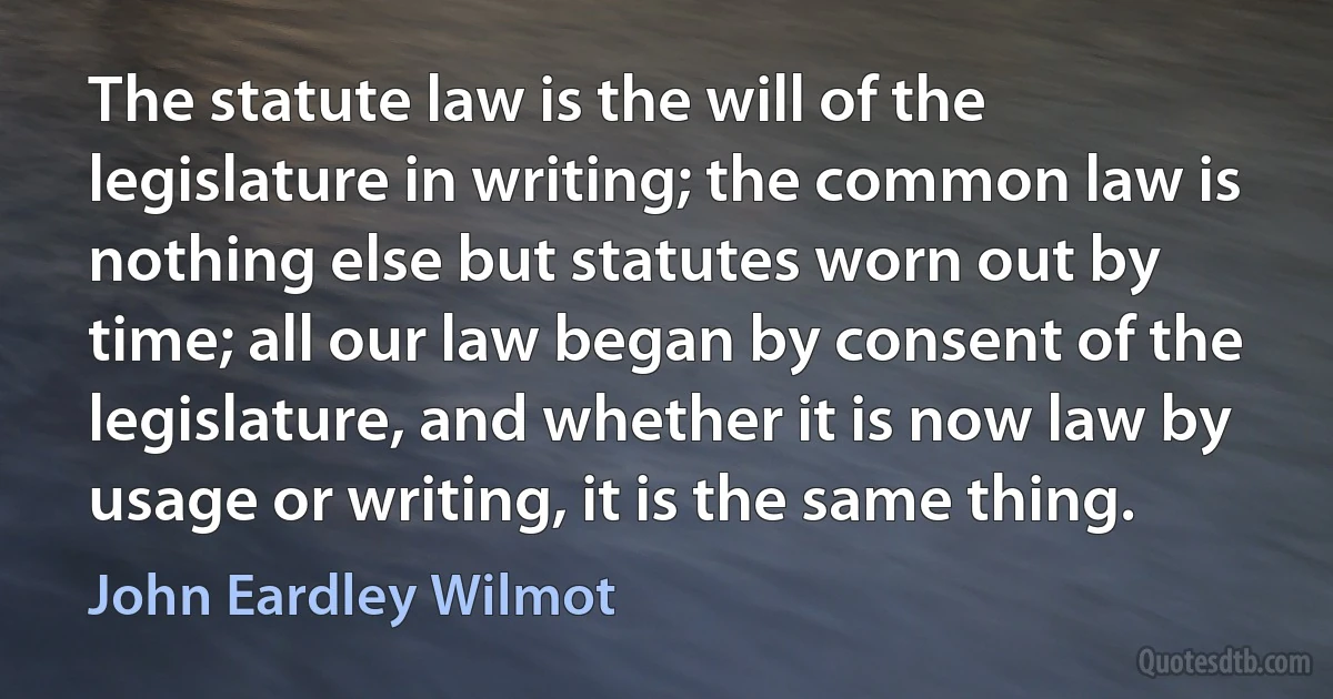 The statute law is the will of the legislature in writing; the common law is nothing else but statutes worn out by time; all our law began by consent of the legislature, and whether it is now law by usage or writing, it is the same thing. (John Eardley Wilmot)