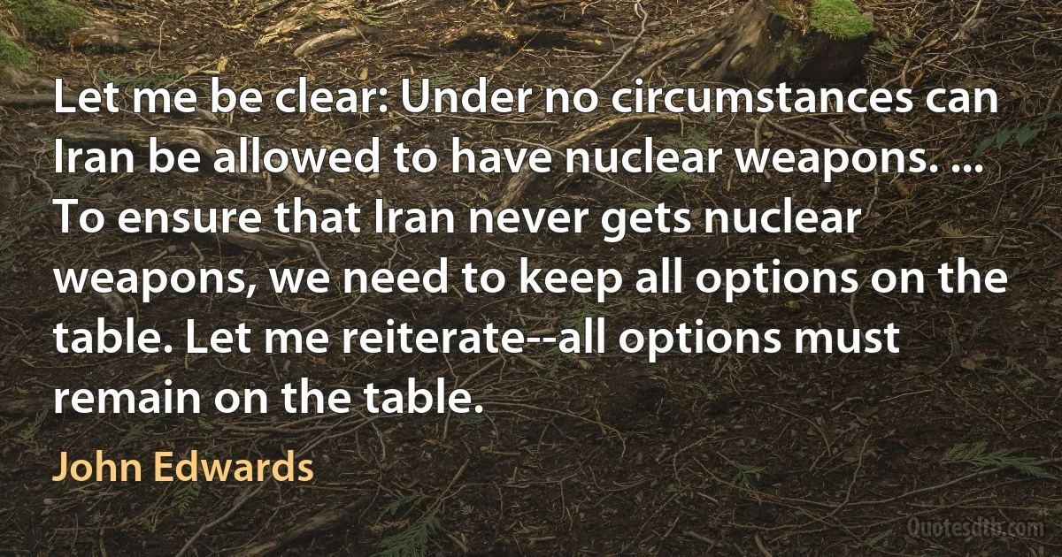 Let me be clear: Under no circumstances can Iran be allowed to have nuclear weapons. ... To ensure that Iran never gets nuclear weapons, we need to keep all options on the table. Let me reiterate--all options must remain on the table. (John Edwards)