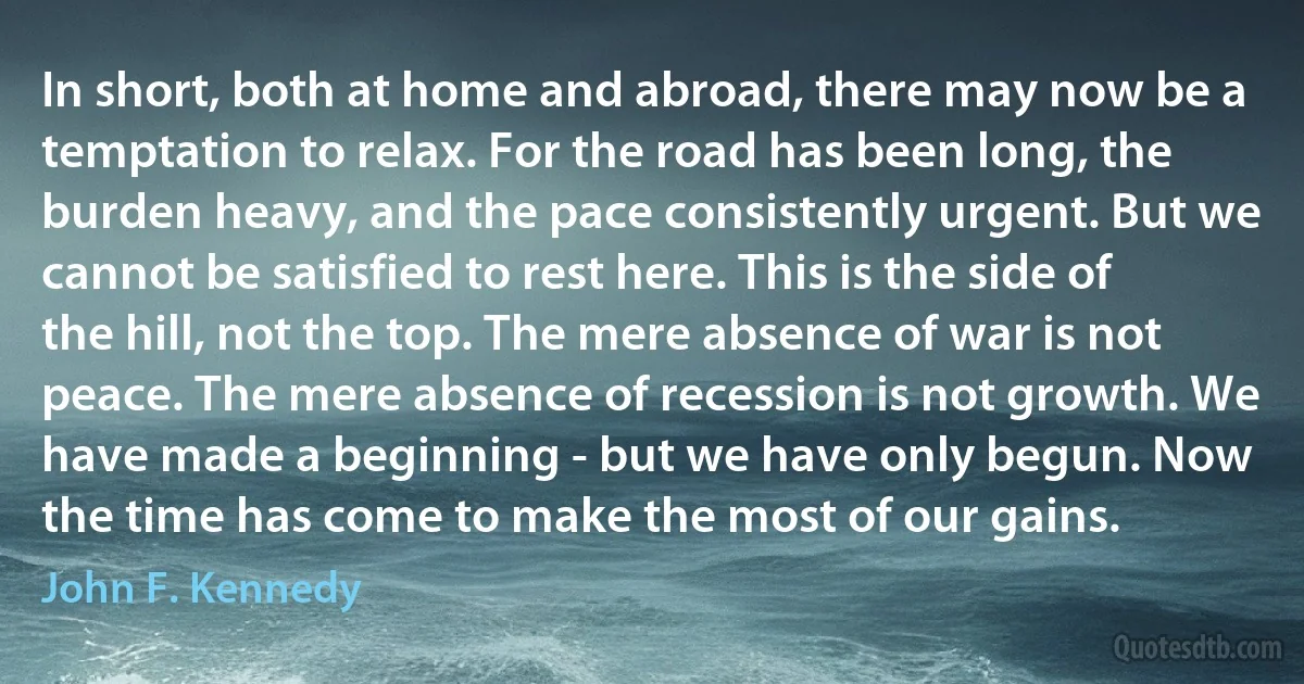 In short, both at home and abroad, there may now be a temptation to relax. For the road has been long, the burden heavy, and the pace consistently urgent. But we cannot be satisfied to rest here. This is the side of the hill, not the top. The mere absence of war is not peace. The mere absence of recession is not growth. We have made a beginning - but we have only begun. Now the time has come to make the most of our gains. (John F. Kennedy)