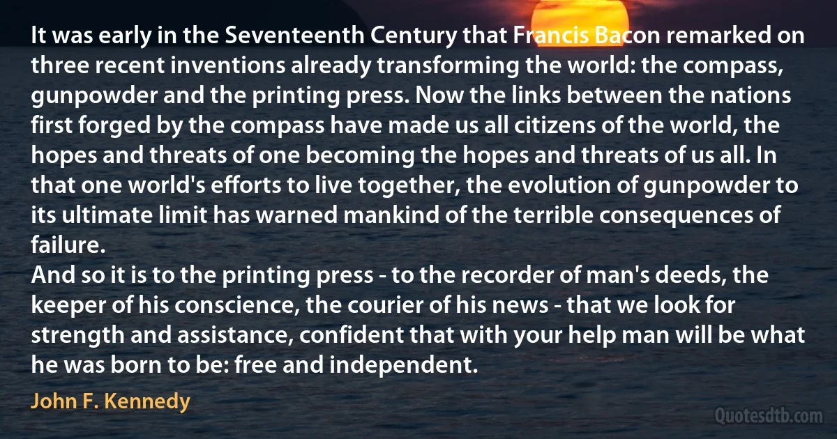 It was early in the Seventeenth Century that Francis Bacon remarked on three recent inventions already transforming the world: the compass, gunpowder and the printing press. Now the links between the nations first forged by the compass have made us all citizens of the world, the hopes and threats of one becoming the hopes and threats of us all. In that one world's efforts to live together, the evolution of gunpowder to its ultimate limit has warned mankind of the terrible consequences of failure.
And so it is to the printing press - to the recorder of man's deeds, the keeper of his conscience, the courier of his news - that we look for strength and assistance, confident that with your help man will be what he was born to be: free and independent. (John F. Kennedy)