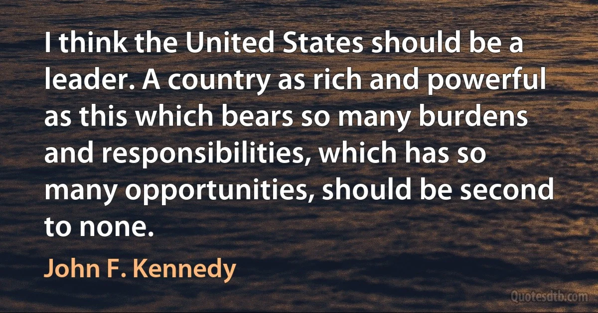 I think the United States should be a leader. A country as rich and powerful as this which bears so many burdens and responsibilities, which has so many opportunities, should be second to none. (John F. Kennedy)