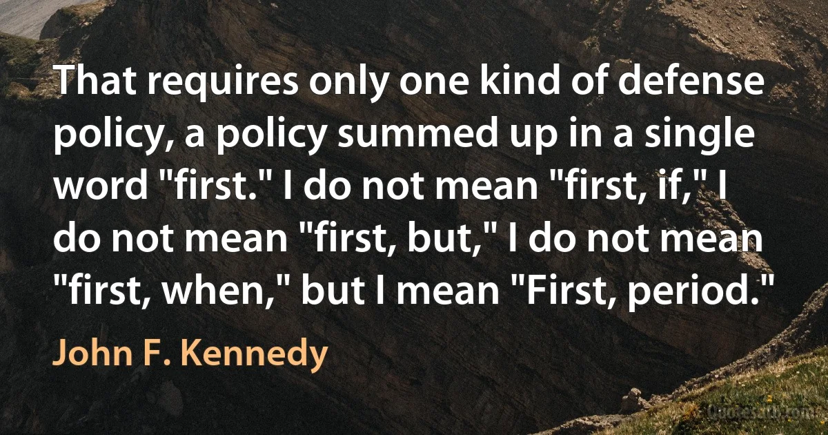 That requires only one kind of defense policy, a policy summed up in a single word "first." I do not mean "first, if," I do not mean "first, but," I do not mean "first, when," but I mean "First, period." (John F. Kennedy)