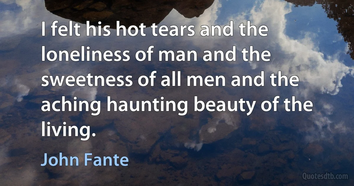 I felt his hot tears and the loneliness of man and the sweetness of all men and the aching haunting beauty of the living. (John Fante)