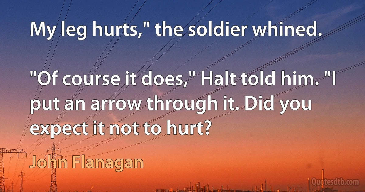 My leg hurts," the soldier whined.

"Of course it does," Halt told him. "I put an arrow through it. Did you expect it not to hurt? (John Flanagan)