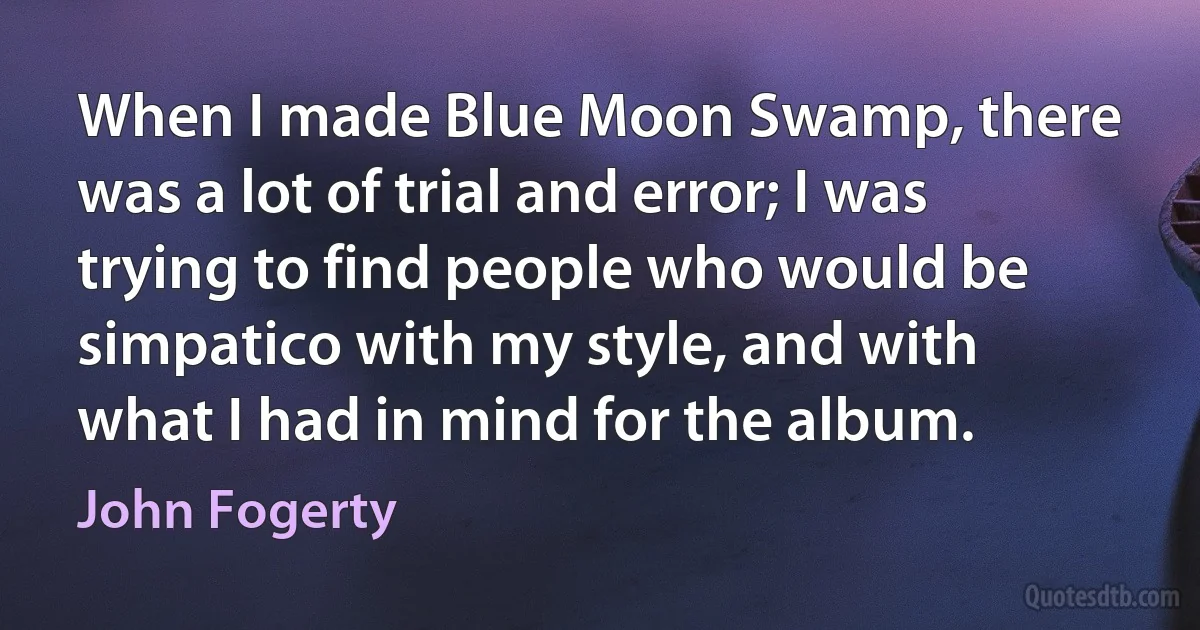 When I made Blue Moon Swamp, there was a lot of trial and error; I was trying to find people who would be simpatico with my style, and with what I had in mind for the album. (John Fogerty)