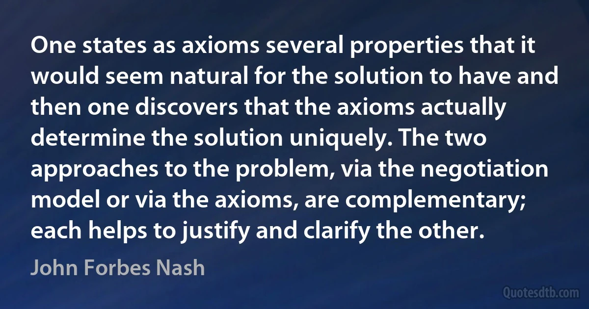 One states as axioms several properties that it would seem natural for the solution to have and then one discovers that the axioms actually determine the solution uniquely. The two approaches to the problem, via the negotiation model or via the axioms, are complementary; each helps to justify and clarify the other. (John Forbes Nash)