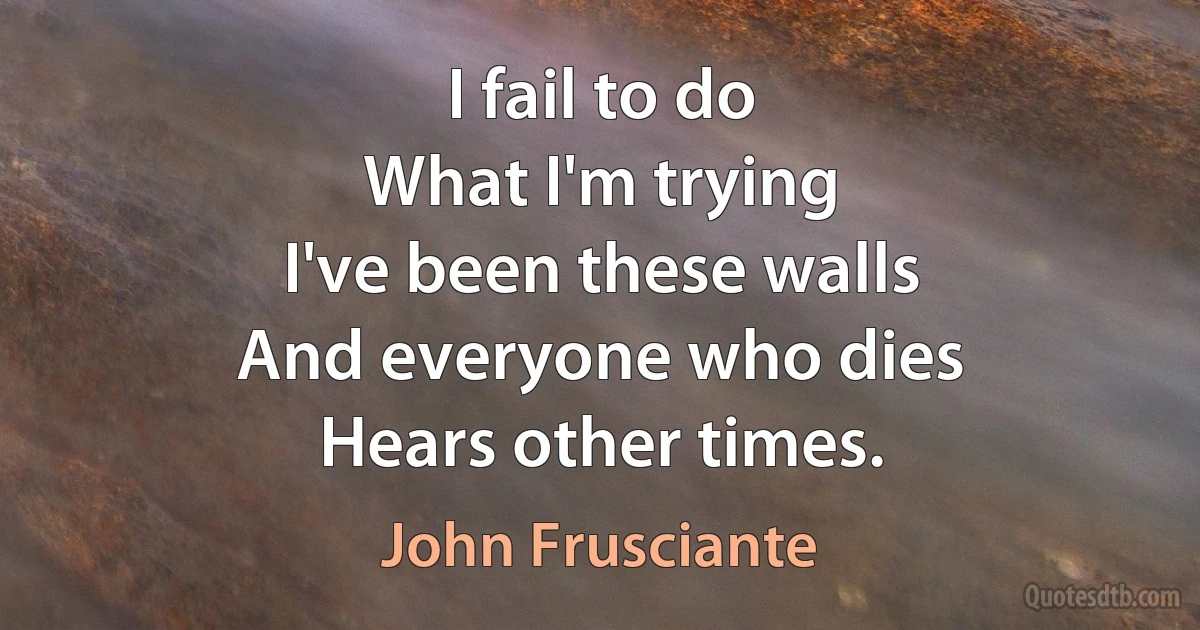 I fail to do
What I'm trying
I've been these walls
And everyone who dies
Hears other times. (John Frusciante)