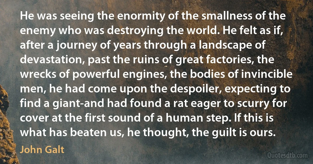 He was seeing the enormity of the smallness of the enemy who was destroying the world. He felt as if, after a journey of years through a landscape of devastation, past the ruins of great factories, the wrecks of powerful engines, the bodies of invincible men, he had come upon the despoiler, expecting to find a giant-and had found a rat eager to scurry for cover at the first sound of a human step. If this is what has beaten us, he thought, the guilt is ours. (John Galt)