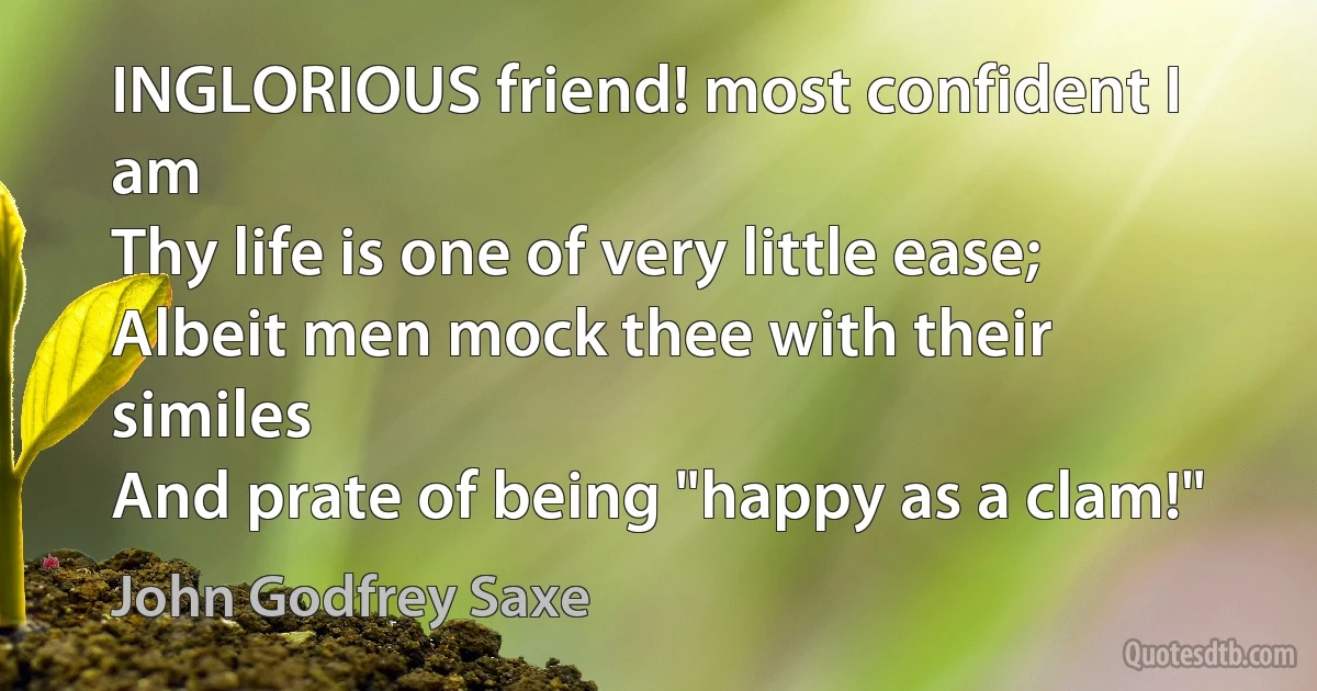 INGLORIOUS friend! most confident I am
Thy life is one of very little ease;
Albeit men mock thee with their similes
And prate of being "happy as a clam!" (John Godfrey Saxe)