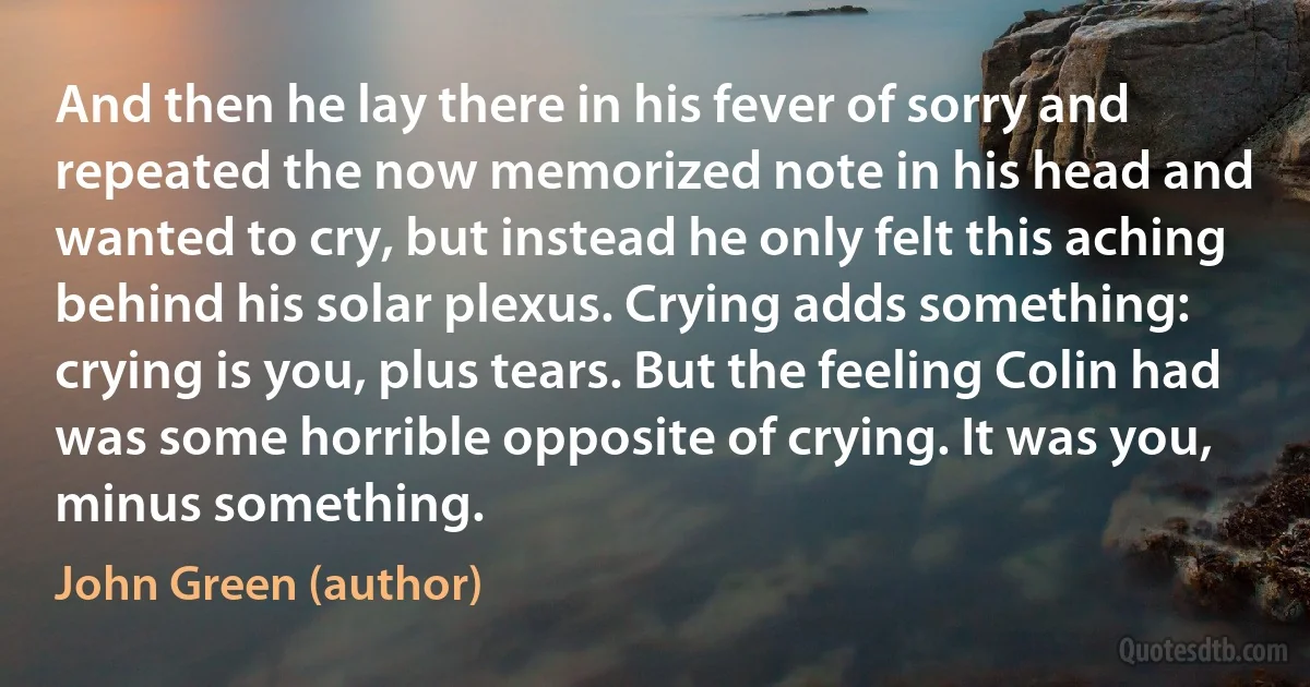 And then he lay there in his fever of sorry and repeated the now memorized note in his head and wanted to cry, but instead he only felt this aching behind his solar plexus. Crying adds something: crying is you, plus tears. But the feeling Colin had was some horrible opposite of crying. It was you, minus something. (John Green (author))