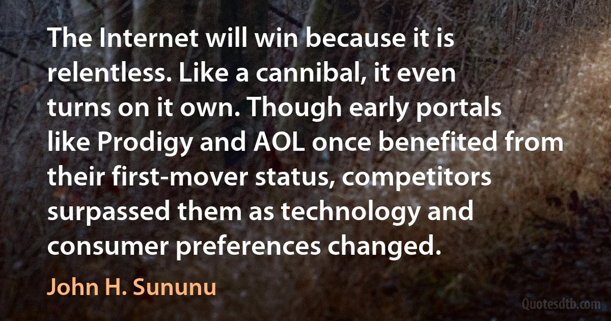 The Internet will win because it is relentless. Like a cannibal, it even turns on it own. Though early portals like Prodigy and AOL once benefited from their first-mover status, competitors surpassed them as technology and consumer preferences changed. (John H. Sununu)