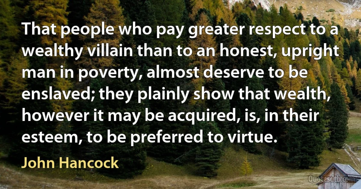 That people who pay greater respect to a wealthy villain than to an honest, upright man in poverty, almost deserve to be enslaved; they plainly show that wealth, however it may be acquired, is, in their esteem, to be preferred to virtue. (John Hancock)