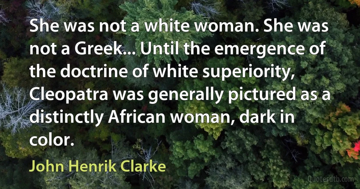 She was not a white woman. She was not a Greek... Until the emergence of the doctrine of white superiority, Cleopatra was generally pictured as a distinctly African woman, dark in color. (John Henrik Clarke)