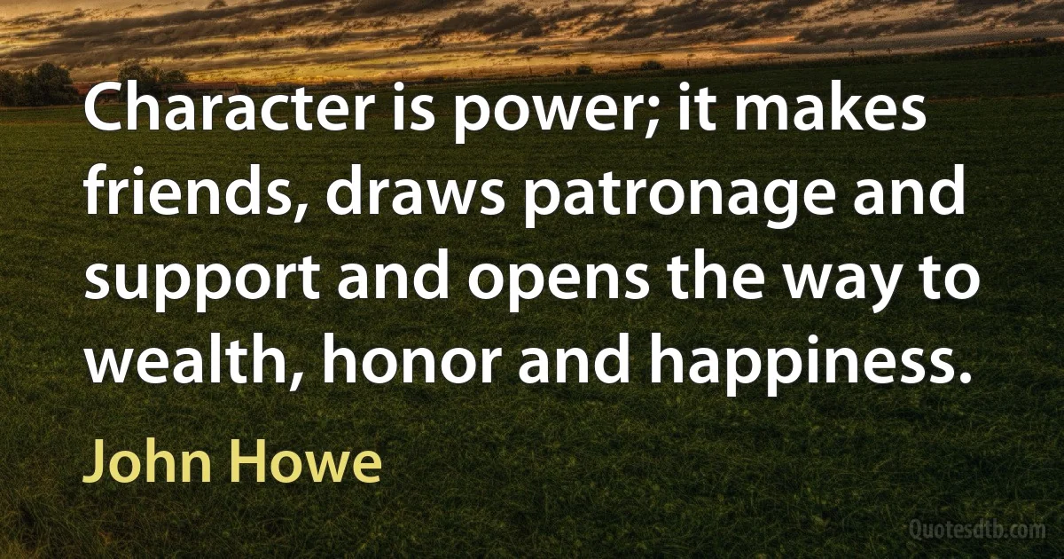 Character is power; it makes friends, draws patronage and support and opens the way to wealth, honor and happiness. (John Howe)