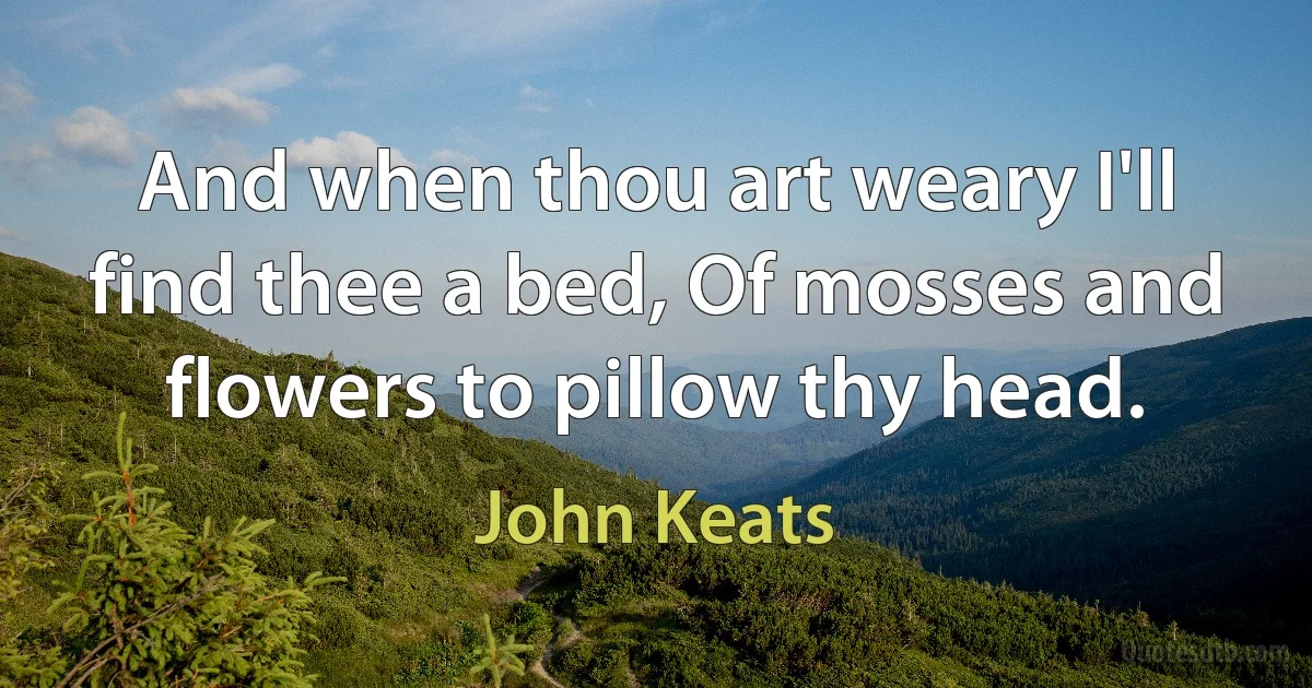 And when thou art weary I'll find thee a bed, Of mosses and flowers to pillow thy head. (John Keats)