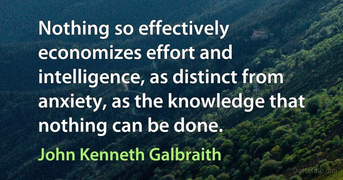 Nothing so effectively economizes effort and intelligence, as distinct from anxiety, as the knowledge that nothing can be done. (John Kenneth Galbraith)