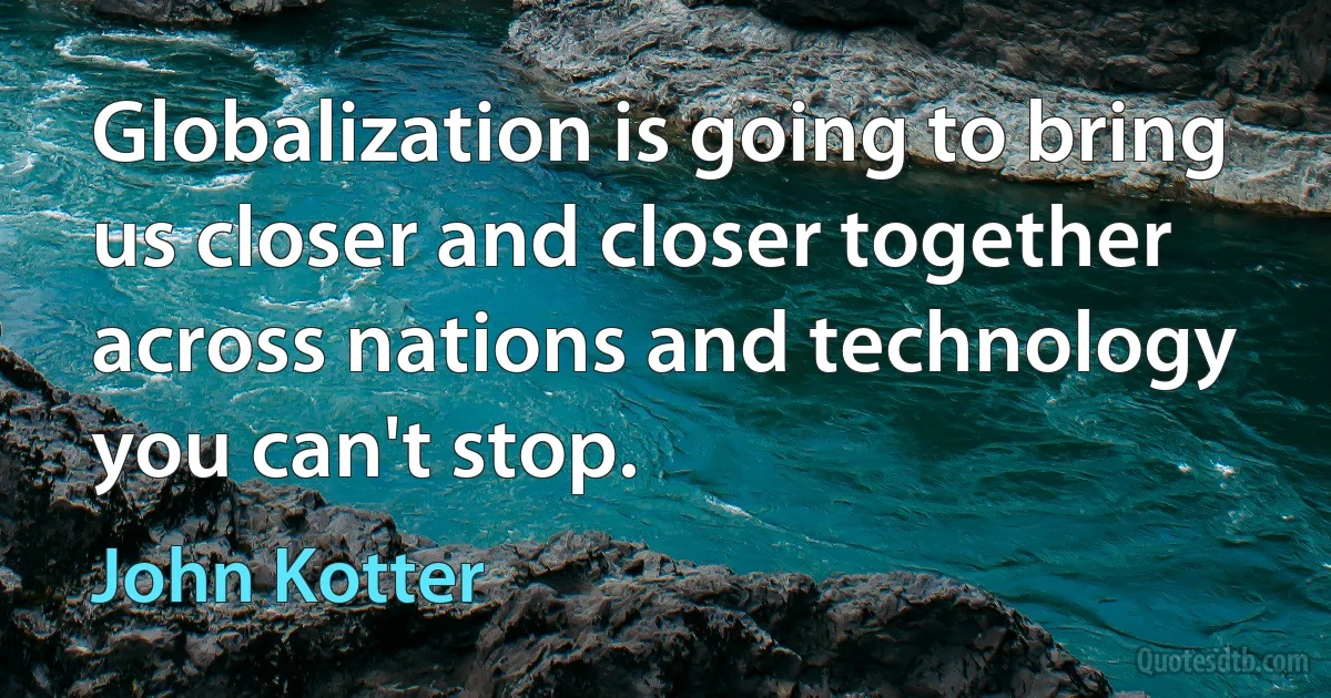 Globalization is going to bring us closer and closer together across nations and technology you can't stop. (John Kotter)