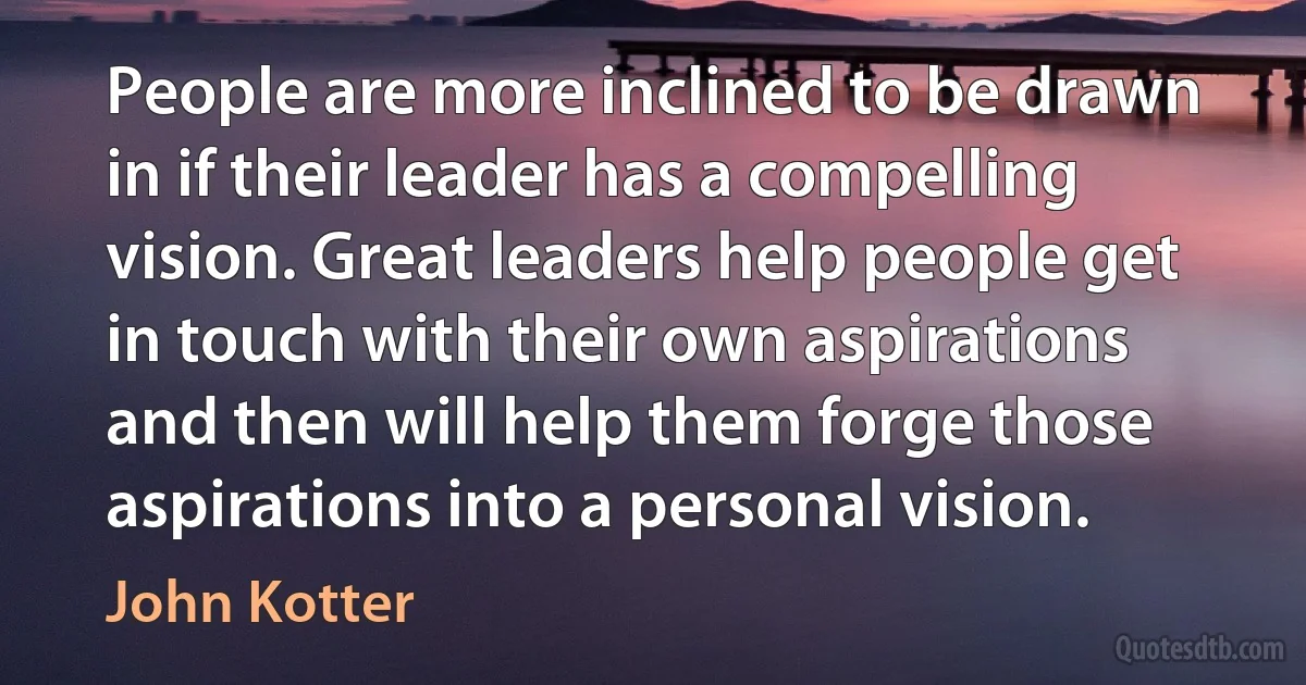 People are more inclined to be drawn in if their leader has a compelling vision. Great leaders help people get in touch with their own aspirations and then will help them forge those aspirations into a personal vision. (John Kotter)