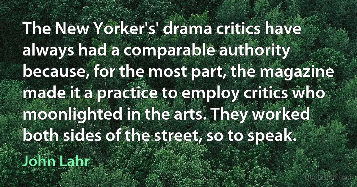 The New Yorker's' drama critics have always had a comparable authority because, for the most part, the magazine made it a practice to employ critics who moonlighted in the arts. They worked both sides of the street, so to speak. (John Lahr)