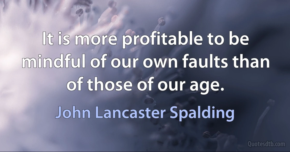 It is more profitable to be mindful of our own faults than of those of our age. (John Lancaster Spalding)