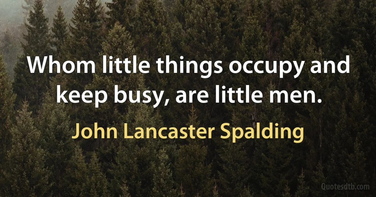 Whom little things occupy and keep busy, are little men. (John Lancaster Spalding)