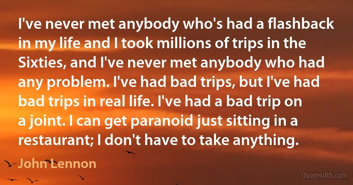 I've never met anybody who's had a flashback in my life and I took millions of trips in the Sixties, and I've never met anybody who had any problem. I've had bad trips, but I've had bad trips in real life. I've had a bad trip on a joint. I can get paranoid just sitting in a restaurant; I don't have to take anything. (John Lennon)