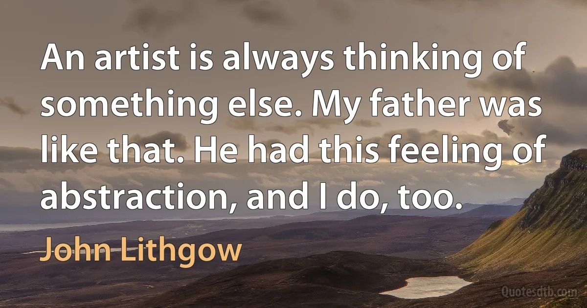 An artist is always thinking of something else. My father was like that. He had this feeling of abstraction, and I do, too. (John Lithgow)