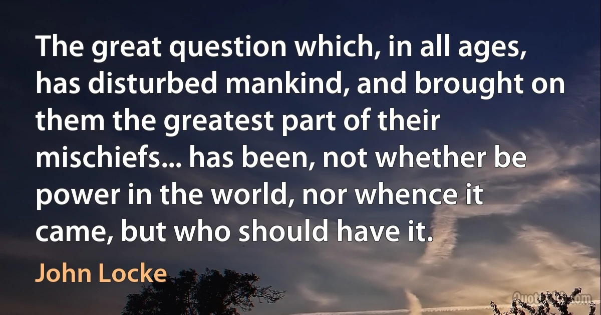 The great question which, in all ages, has disturbed mankind, and brought on them the greatest part of their mischiefs... has been, not whether be power in the world, nor whence it came, but who should have it. (John Locke)