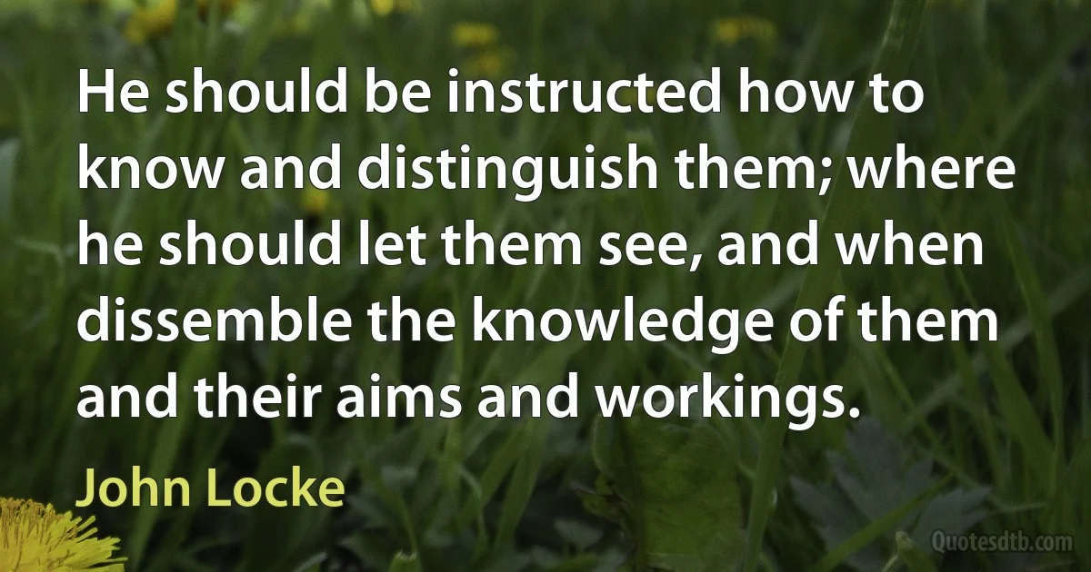 He should be instructed how to know and distinguish them; where he should let them see, and when dissemble the knowledge of them and their aims and workings. (John Locke)