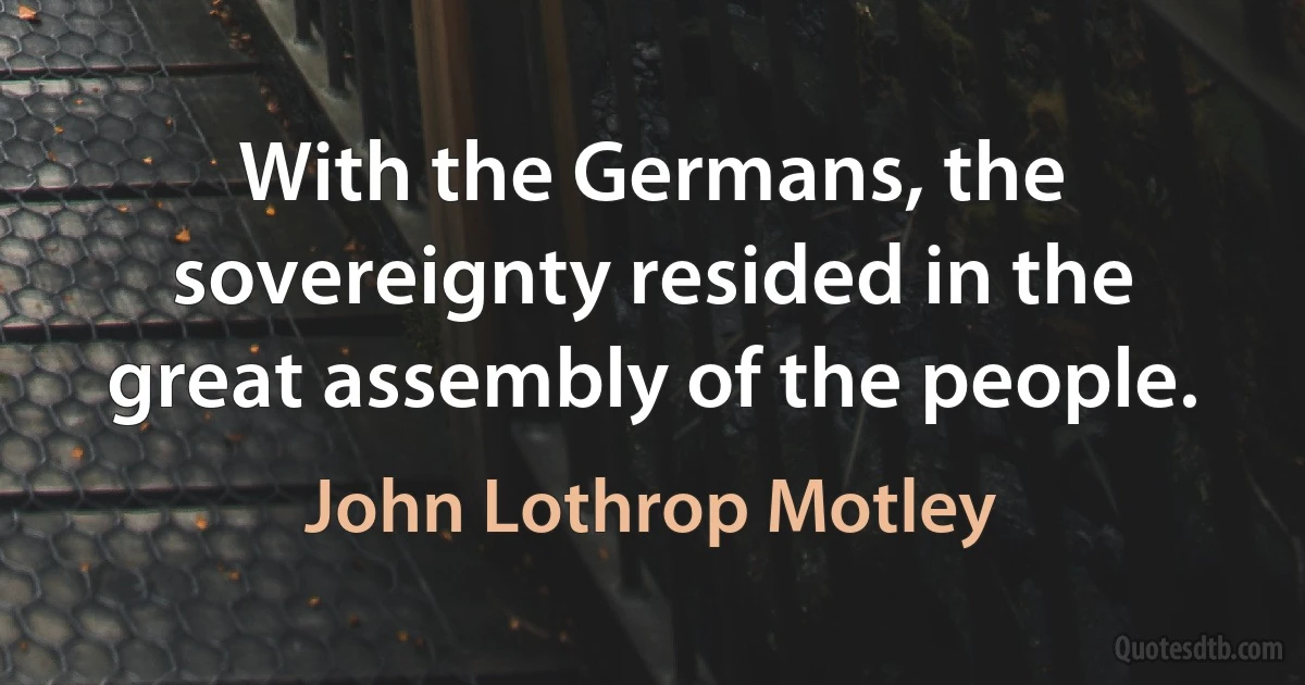 With the Germans, the sovereignty resided in the great assembly of the people. (John Lothrop Motley)