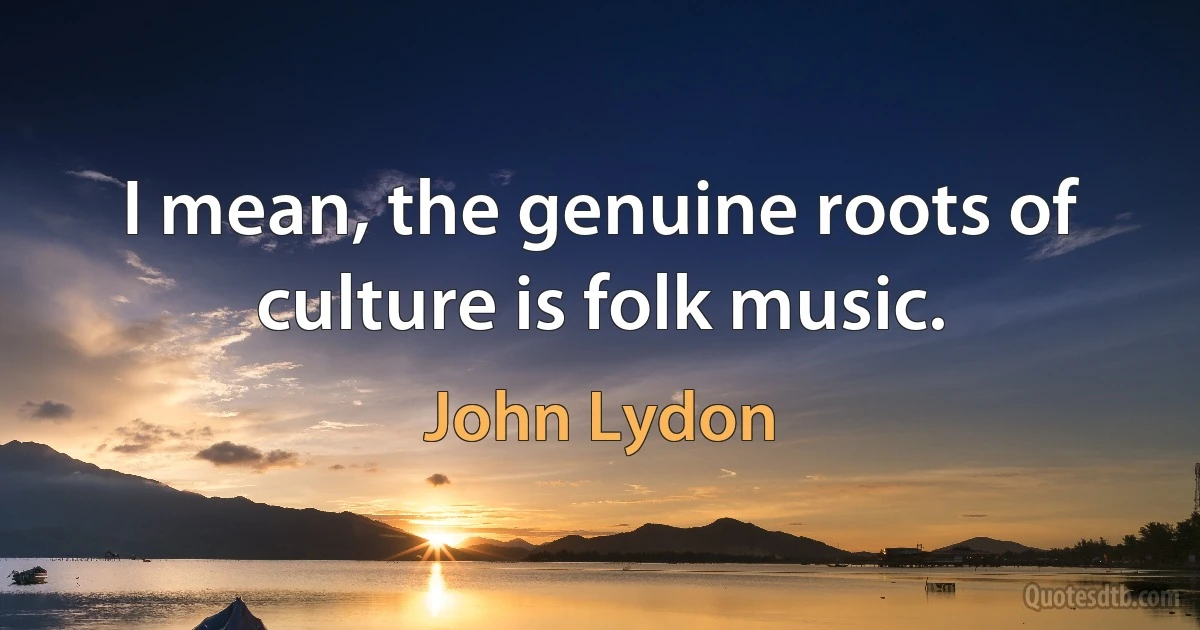 I mean, the genuine roots of culture is folk music. (John Lydon)