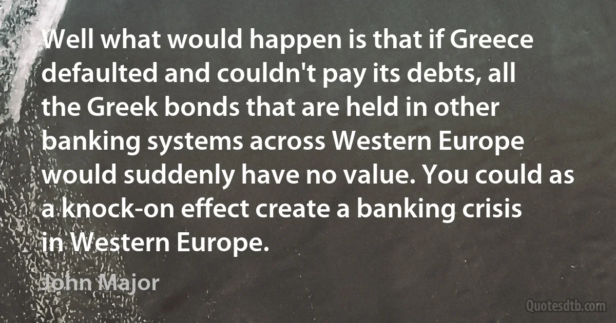 Well what would happen is that if Greece defaulted and couldn't pay its debts, all the Greek bonds that are held in other banking systems across Western Europe would suddenly have no value. You could as a knock-on effect create a banking crisis in Western Europe. (John Major)