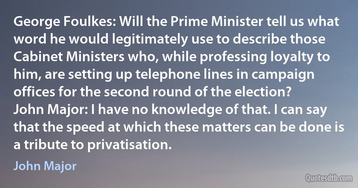 George Foulkes: Will the Prime Minister tell us what word he would legitimately use to describe those Cabinet Ministers who, while professing loyalty to him, are setting up telephone lines in campaign offices for the second round of the election?
John Major: I have no knowledge of that. I can say that the speed at which these matters can be done is a tribute to privatisation. (John Major)