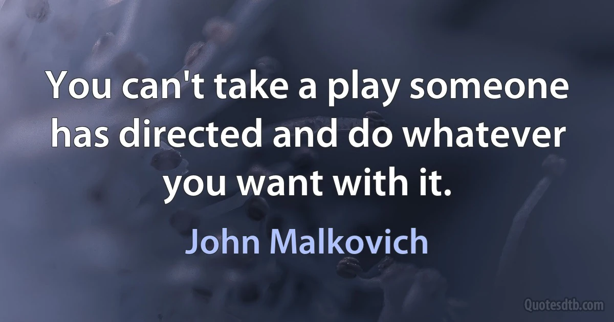 You can't take a play someone has directed and do whatever you want with it. (John Malkovich)