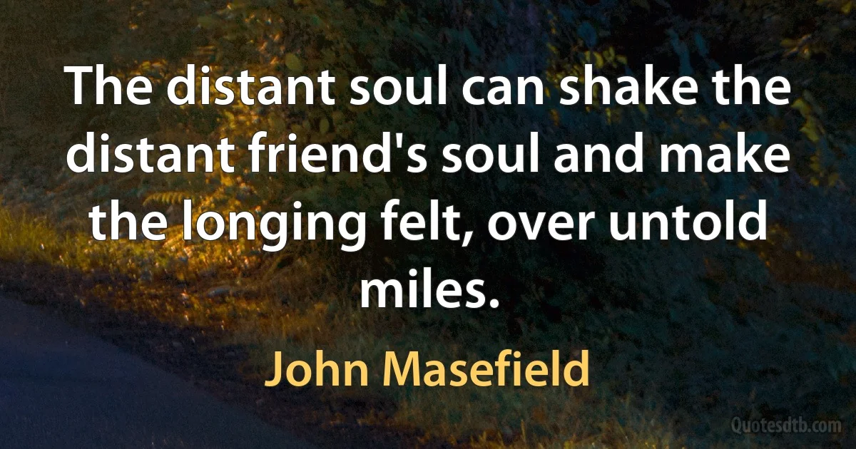 The distant soul can shake the distant friend's soul and make the longing felt, over untold miles. (John Masefield)