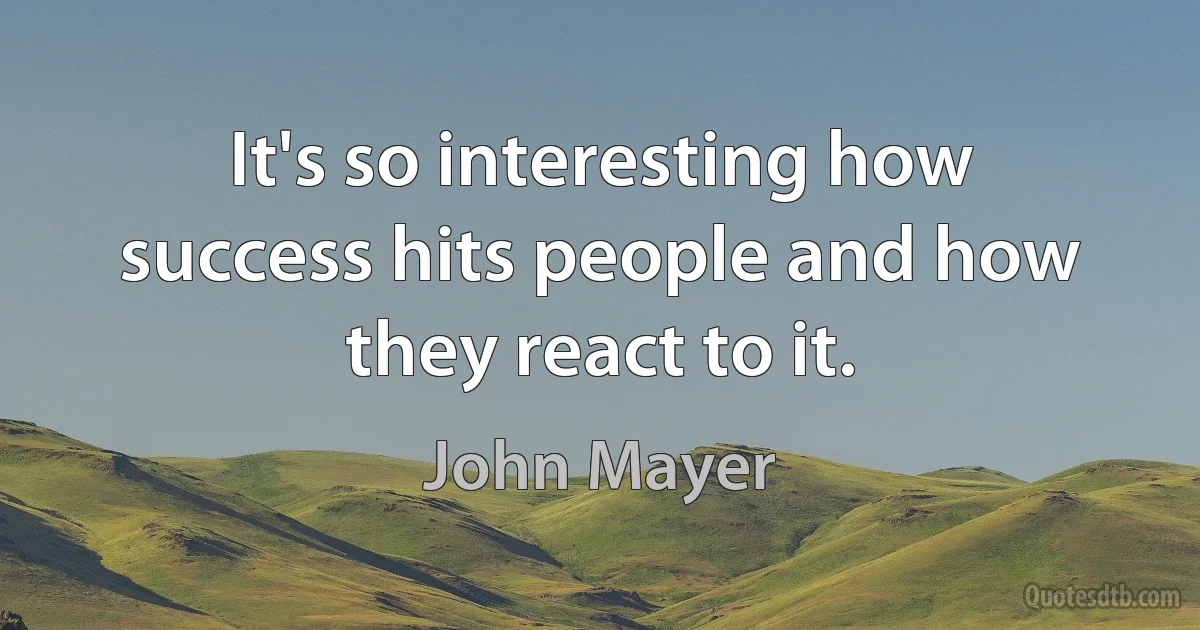 It's so interesting how success hits people and how they react to it. (John Mayer)