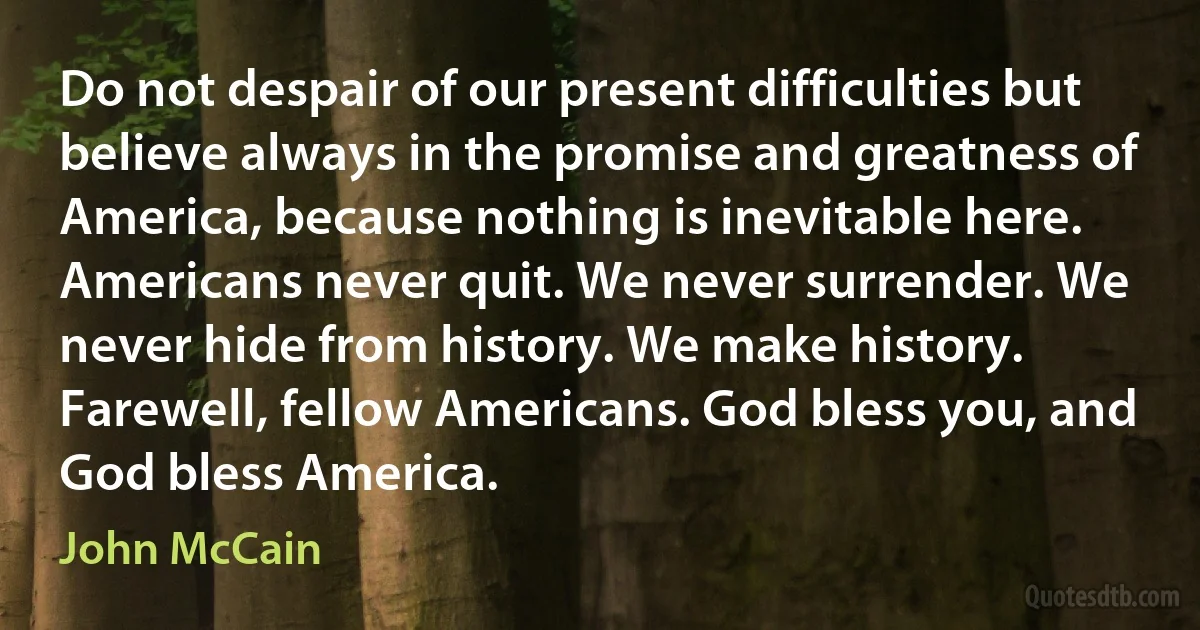 Do not despair of our present difficulties but believe always in the promise and greatness of America, because nothing is inevitable here. Americans never quit. We never surrender. We never hide from history. We make history.
Farewell, fellow Americans. God bless you, and God bless America. (John McCain)