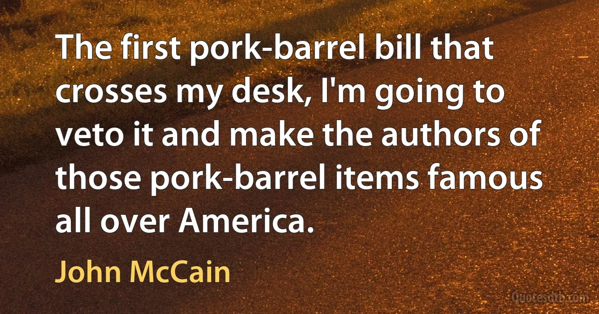 The first pork-barrel bill that crosses my desk, I'm going to veto it and make the authors of those pork-barrel items famous all over America. (John McCain)