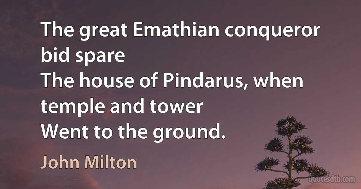 The great Emathian conqueror bid spare
The house of Pindarus, when temple and tower
Went to the ground. (John Milton)