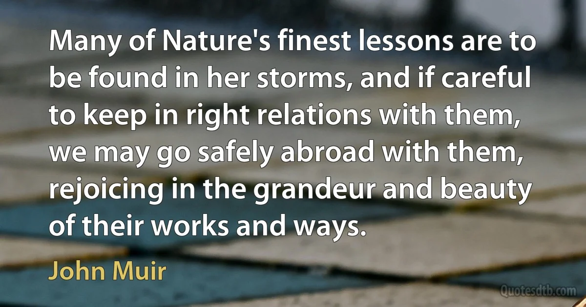 Many of Nature's finest lessons are to be found in her storms, and if careful to keep in right relations with them, we may go safely abroad with them, rejoicing in the grandeur and beauty of their works and ways. (John Muir)