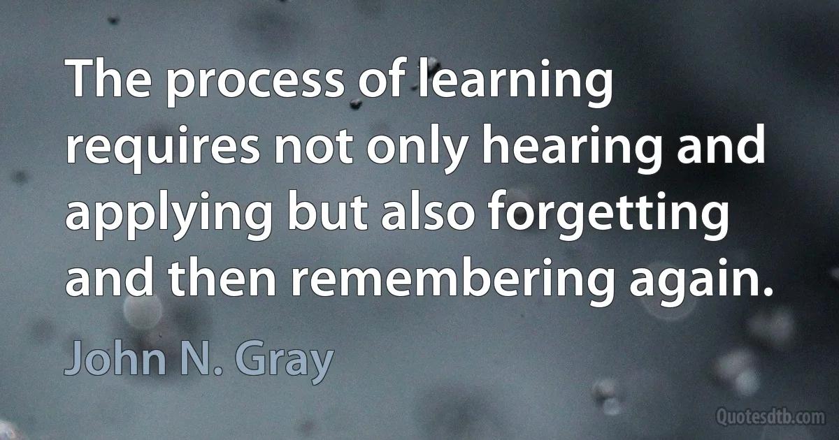 The process of learning requires not only hearing and applying but also forgetting and then remembering again. (John N. Gray)