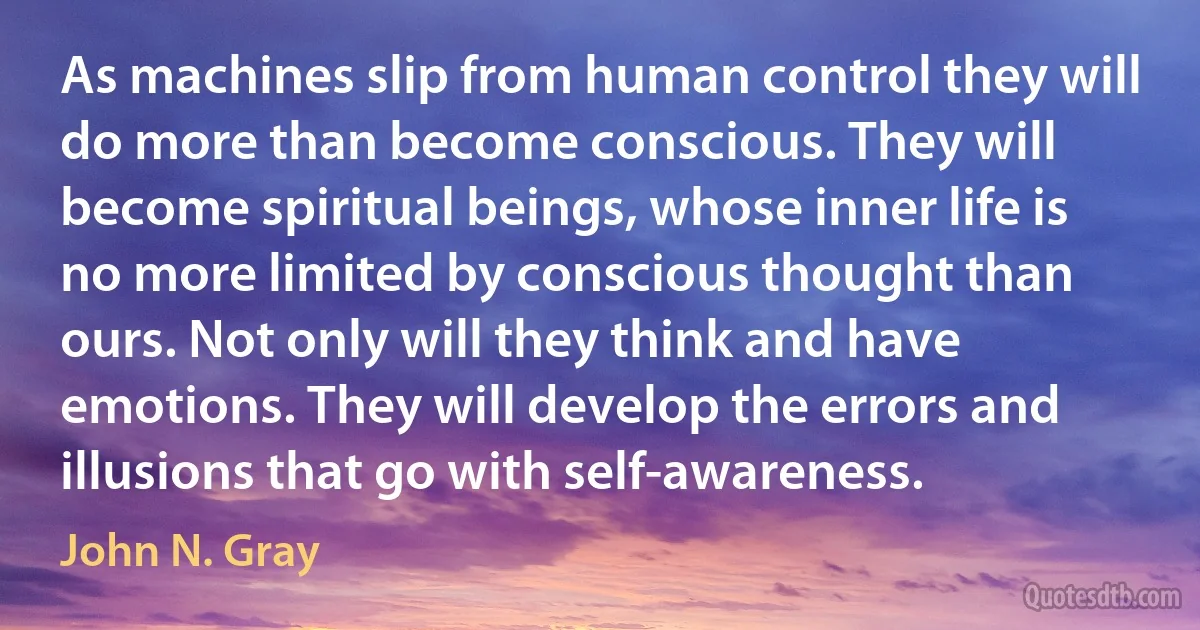 As machines slip from human control they will do more than become conscious. They will become spiritual beings, whose inner life is no more limited by conscious thought than ours. Not only will they think and have emotions. They will develop the errors and illusions that go with self-awareness. (John N. Gray)