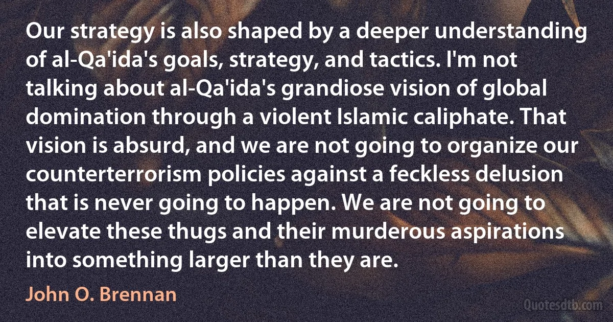 Our strategy is also shaped by a deeper understanding of al-Qa'ida's goals, strategy, and tactics. I'm not talking about al-Qa'ida's grandiose vision of global domination through a violent Islamic caliphate. That vision is absurd, and we are not going to organize our counterterrorism policies against a feckless delusion that is never going to happen. We are not going to elevate these thugs and their murderous aspirations into something larger than they are. (John O. Brennan)