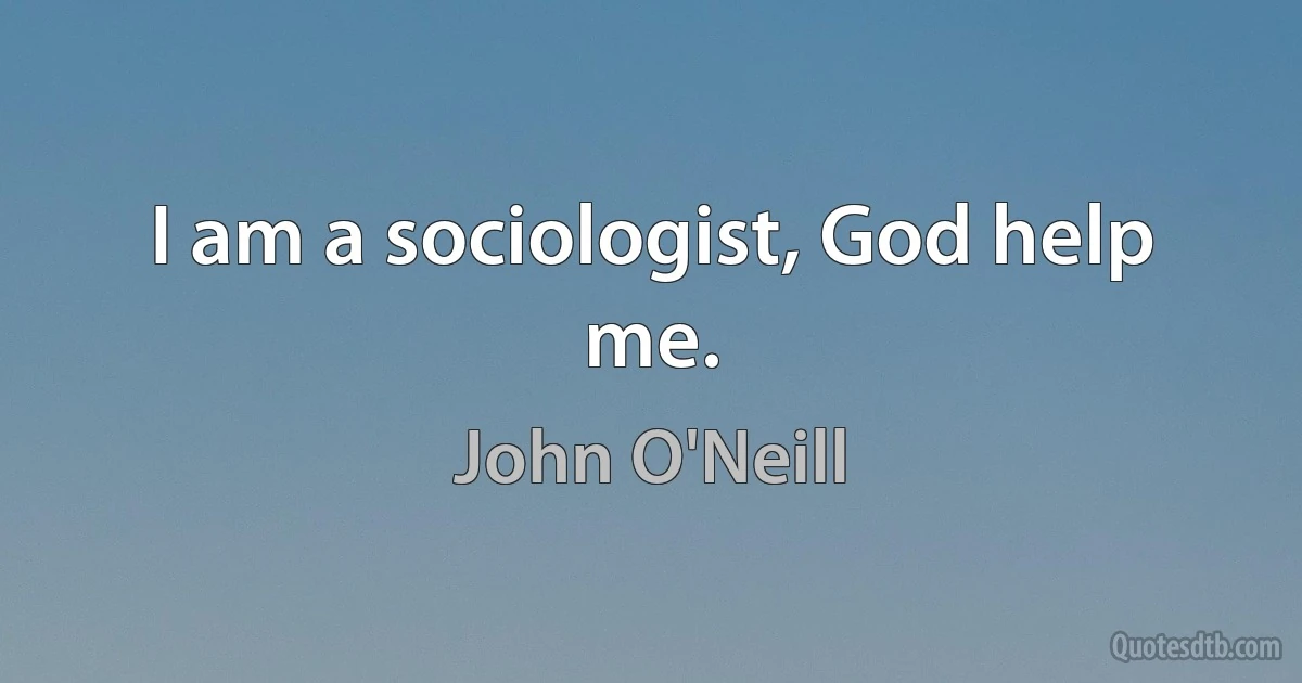 I am a sociologist, God help me. (John O'Neill)